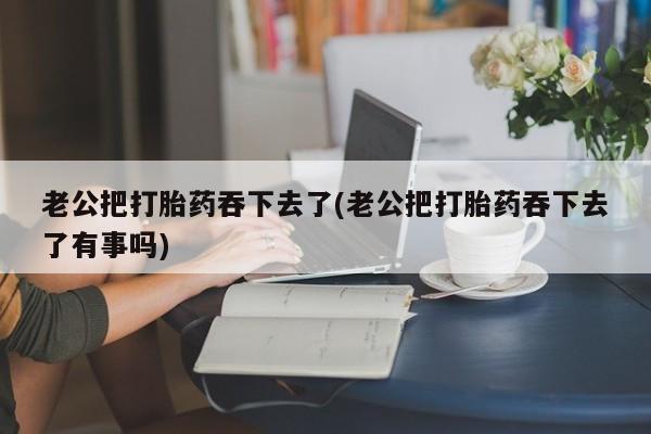 正品私人卖打胎药微信老公把打胎药吞下去了(老公把打胎药吞下去了有事吗)