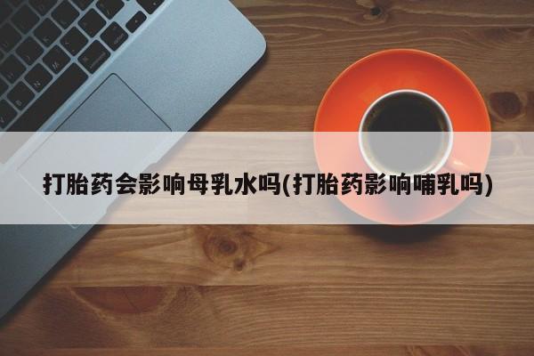 正品私人卖打胎药微信打胎药会影响母乳水吗(打胎药影响哺乳吗)