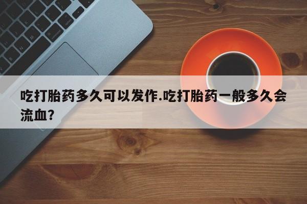 正品私人卖打胎药微信吃打胎药多久可以发作.吃打胎药一般多久会流血？