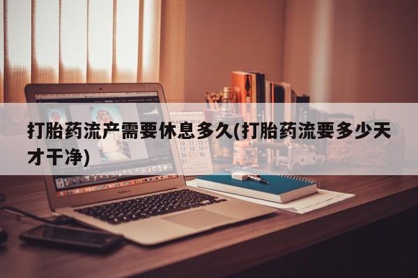 正品私人卖打胎药微信打胎药流产需要休息多久(打胎药流要多少天才干净)