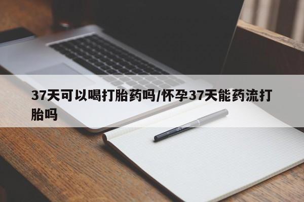 正品私人卖打胎药微信37天可以喝打胎药吗/怀孕37天能药流打胎吗