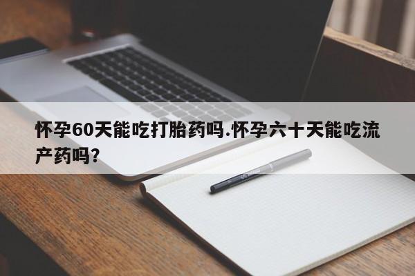 正品私人卖打胎药微信怀孕60天能吃打胎药吗.怀孕六十天能吃流产药吗？