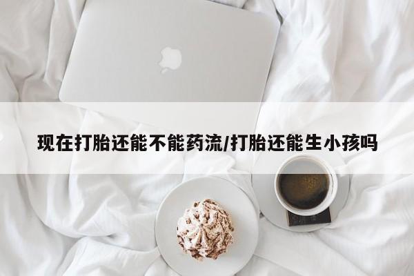 正品私人卖打胎药微信现在打胎还能不能药流/打胎还能生小孩吗