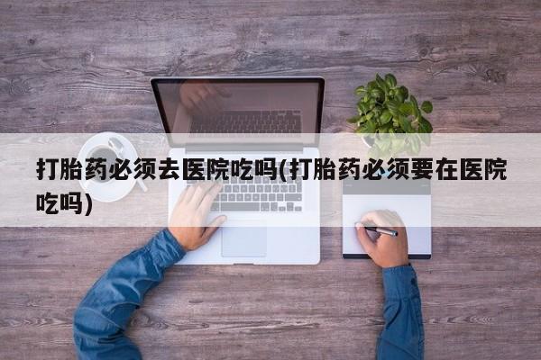 正品私人卖打胎药微信打胎药必须去医院吃吗(打胎药必须要在医院吃吗)