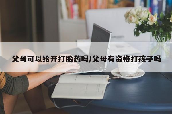 正品私人卖打胎药微信父母可以给开打胎药吗/父母有资格打孩子吗