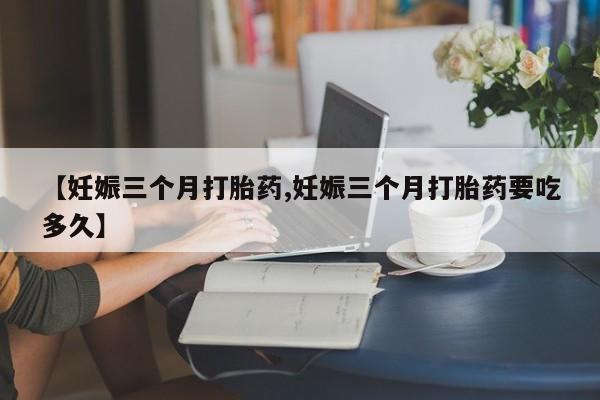 正品私人卖打胎药微信【妊娠三个月打胎药,妊娠三个月打胎药要吃多久】