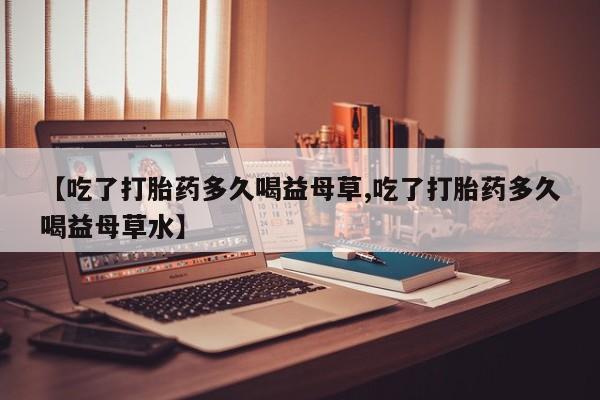 正品私人卖打胎药微信【吃了打胎药多久喝益母草,吃了打胎药多久喝益母草水】