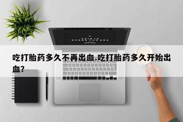 正品私人卖打胎药微信吃打胎药多久不再出血.吃打胎药多久开始出血？