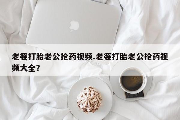 正品私人卖打胎药微信老婆打胎老公抢药视频.老婆打胎老公抢药视频大全？
