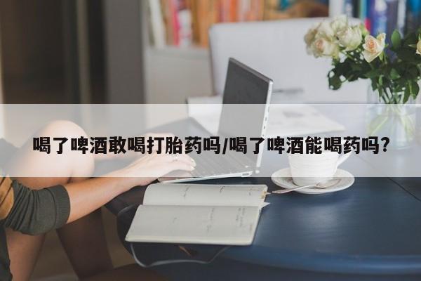 正品私人卖打胎药微信喝了啤酒敢喝打胎药吗/喝了啤酒能喝药吗?
