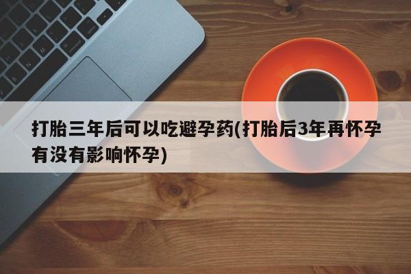 正品私人卖打胎药微信打胎三年后可以吃避孕药(打胎后3年再怀孕有没有影响怀孕)