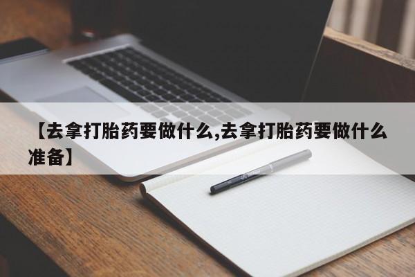 正品私人卖打胎药微信【去拿打胎药要做什么,去拿打胎药要做什么准备】