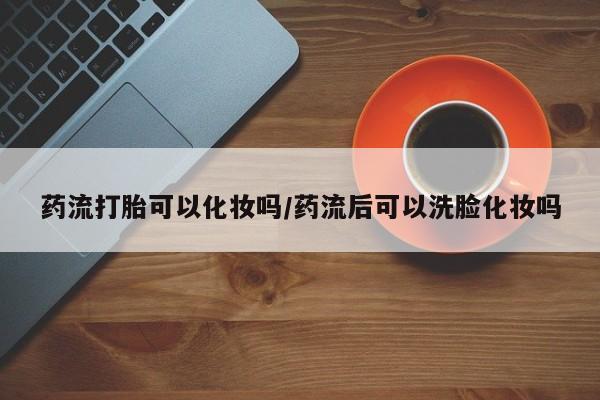 正品私人卖打胎药微信药流打胎可以化妆吗/药流后可以洗脸化妆吗