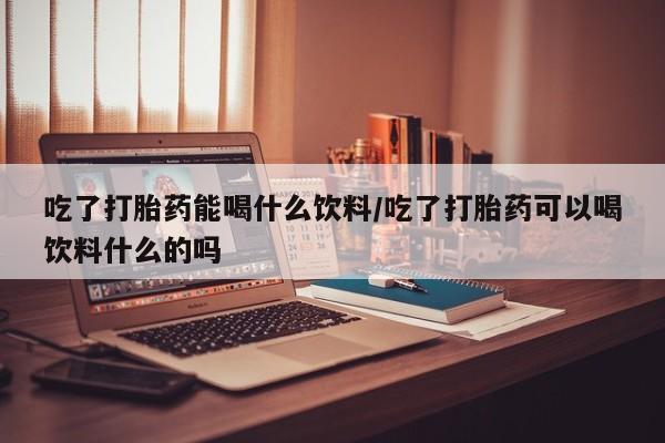 正品私人卖打胎药微信吃了打胎药能喝什么饮料/吃了打胎药可以喝饮料什么的吗