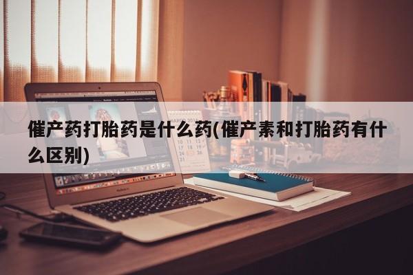 正品私人卖打胎药微信催产药打胎药是什么药(催产素和打胎药有什么区别)