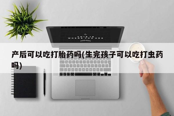 正品私人卖打胎药微信产后可以吃打胎药吗(生完孩子可以吃打虫药吗)
