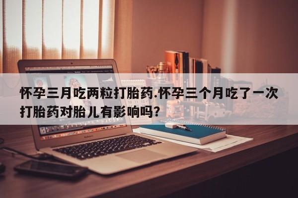 正品私人卖打胎药微信怀孕三月吃两粒打胎药.怀孕三个月吃了一次打胎药对胎儿有影响吗？