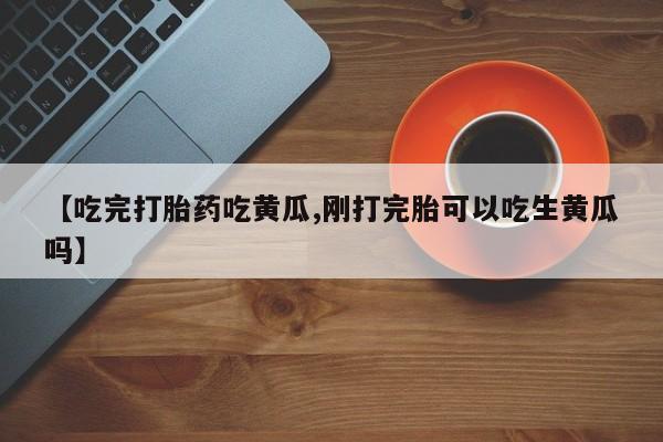 正品私人卖打胎药微信【吃完打胎药吃黄瓜,刚打完胎可以吃生黄瓜吗】