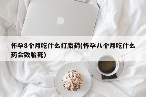 正品私人卖打胎药微信怀孕8个月吃什么打胎药(怀孕八个月吃什么药会致胎死)