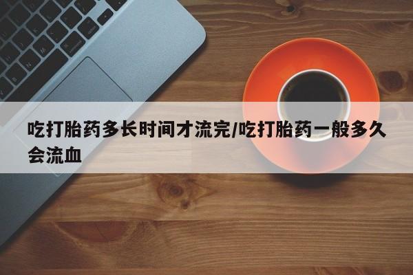 正品私人卖打胎药微信吃打胎药多长时间才流完/吃打胎药一般多久会流血