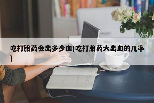 正品私人卖打胎药微信吃打胎药会出多少血(吃打胎药大出血的几率)