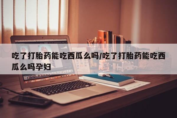 正品私人卖打胎药微信吃了打胎药能吃西瓜么吗/吃了打胎药能吃西瓜么吗孕妇