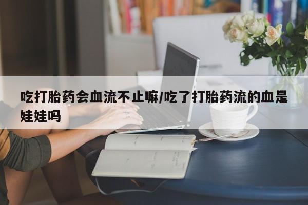 正品私人卖打胎药微信吃打胎药会血流不止嘛/吃了打胎药流的血是娃娃吗