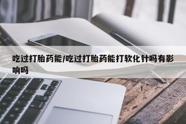 正品私人卖打胎药微信吃过打胎药能/吃过打胎药能打软化针吗有影响吗