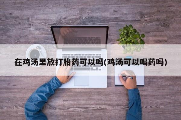 正品私人卖打胎药微信在鸡汤里放打胎药可以吗(鸡汤可以喝药吗)