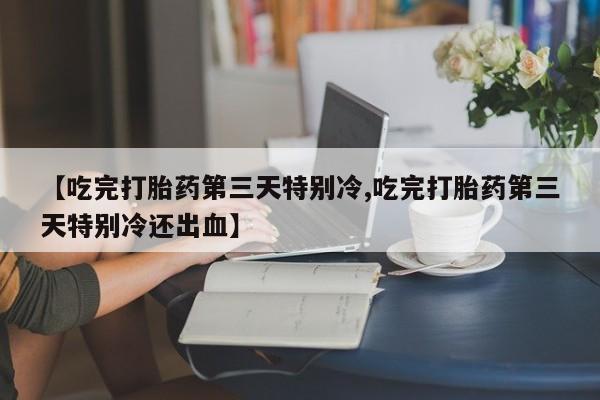 正品私人卖打胎药微信【吃完打胎药第三天特别冷,吃完打胎药第三天特别冷还出血】