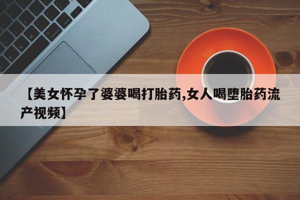 正品私人卖打胎药微信【美女怀孕了婆婆喝打胎药,女人喝堕胎药流产视频】