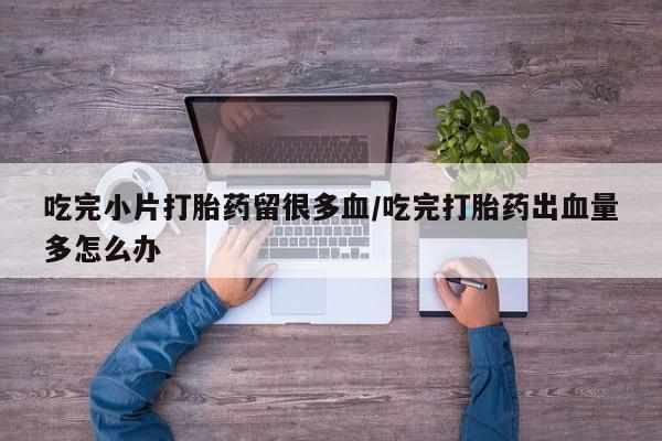 正品私人卖打胎药微信吃完小片打胎药留很多血/吃完打胎药出血量多怎么办