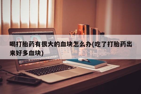 正品私人卖打胎药微信喝打胎药有很大的血块怎么办(吃了打胎药出来好多血块)