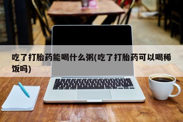 正品私人卖打胎药微信吃了打胎药能喝什么粥(吃了打胎药可以喝稀饭吗)