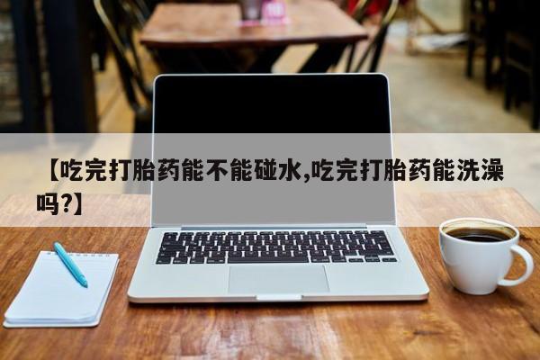 正品私人卖打胎药微信【吃完打胎药能不能碰水,吃完打胎药能洗澡吗?】