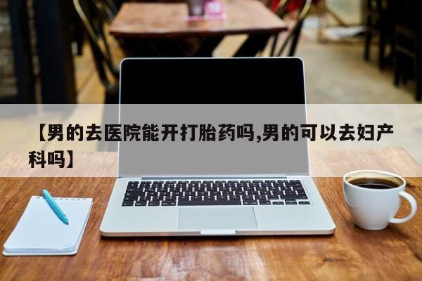 正品私人卖打胎药微信【男的去医院能开打胎药吗,男的可以去妇产科吗】