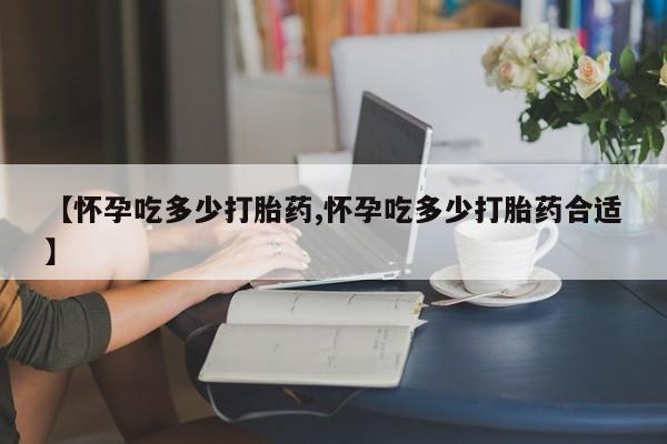 正品私人卖打胎药微信【怀孕吃多少打胎药,怀孕吃多少打胎药合适】