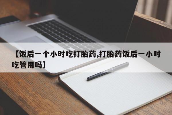 正品私人卖打胎药微信【饭后一个小时吃打胎药,打胎药饭后一小时吃管用吗】