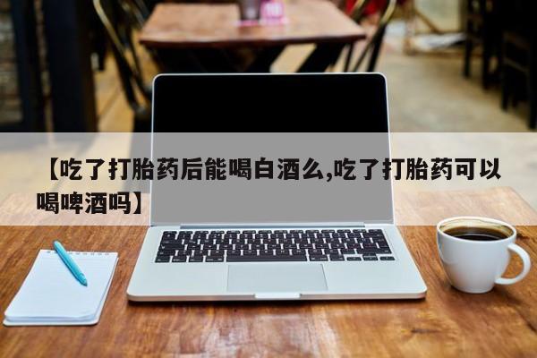 正品私人卖打胎药微信【吃了打胎药后能喝白酒么,吃了打胎药可以喝啤酒吗】