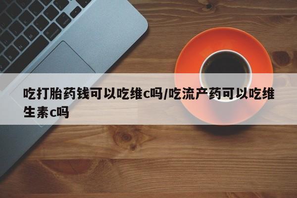 正品私人卖打胎药微信吃打胎药钱可以吃维c吗/吃流产药可以吃维生素c吗