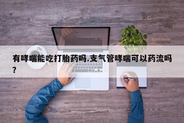 正品私人卖打胎药微信有哮喘能吃打胎药吗.支气管哮喘可以药流吗？