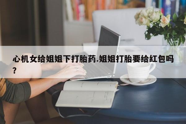 正品私人卖打胎药微信心机女给姐姐下打胎药.姐姐打胎要给红包吗？