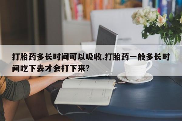 正品私人卖打胎药微信打胎药多长时间可以吸收.打胎药一般多长时间吃下去才会打下来？